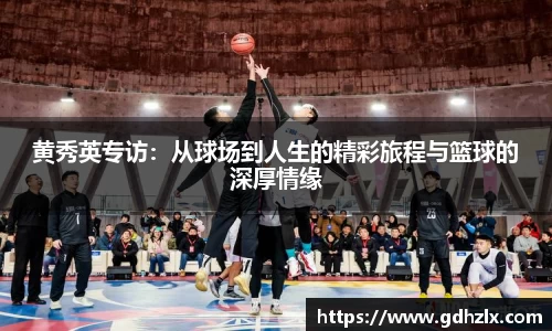 黄秀英专访：从球场到人生的精彩旅程与篮球的深厚情缘